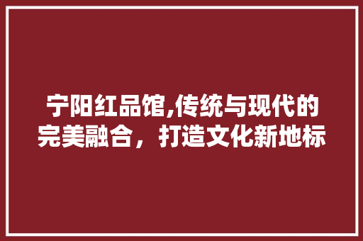 宁阳红品馆,传统与现代的完美融合，打造文化新地标