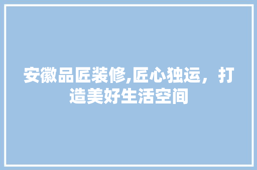 安徽品匠装修,匠心独运，打造美好生活空间 家居装修