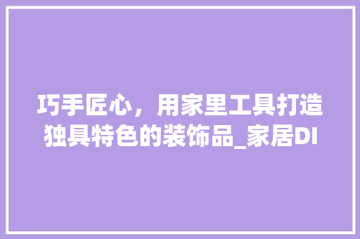 巧手匠心，用家里工具打造独具特色的装饰品_家居DIY教程 软装设计