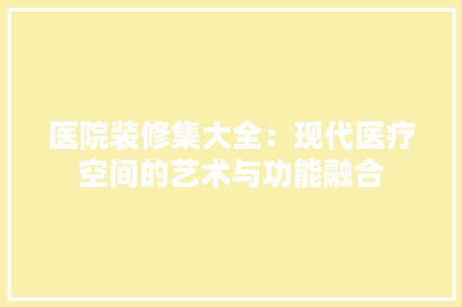 医院装修集大全：现代医疗空间的艺术与功能融合 家居装修