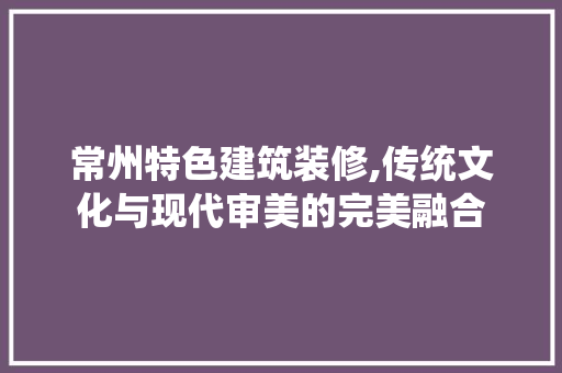 常州特色建筑装修,传统文化与现代审美的完美融合