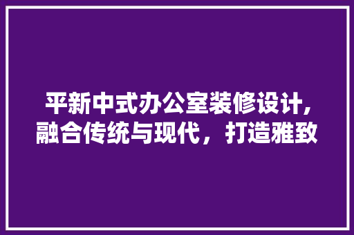 平新中式办公室装修设计,融合传统与现代，打造雅致办公空间 客厅装修