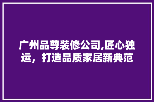 广州品尊装修公司,匠心独运，打造品质家居新典范 现代风格装饰