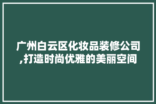 广州白云区化妆品装修公司,打造时尚优雅的美丽空间 家居装修