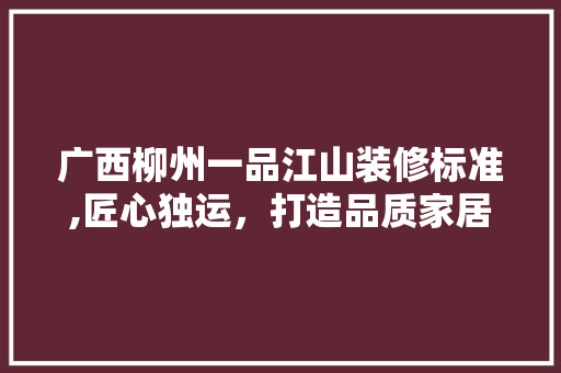 广西柳州一品江山装修标准,匠心独运，打造品质家居新标杆 室内设计