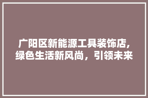 广阳区新能源工具装饰店,绿色生活新风尚，引领未来家居潮流