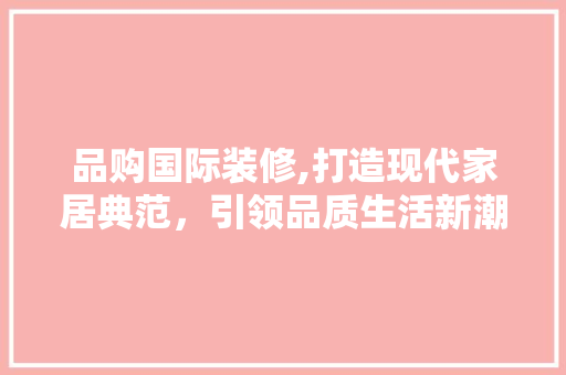品购国际装修,打造现代家居典范，引领品质生活新潮流 木雕艺术