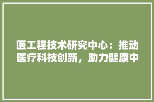 医工程技术研究中心：推动医疗科技创新，助力健康中国建设 家居装修