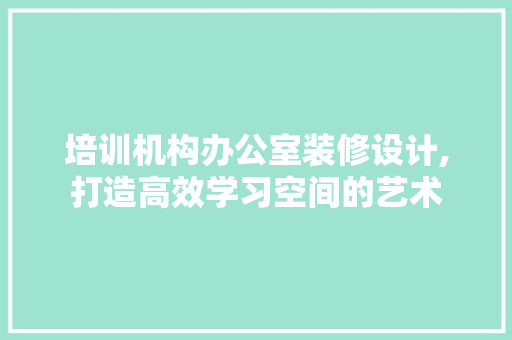 培训机构办公室装修设计,打造高效学习空间的艺术