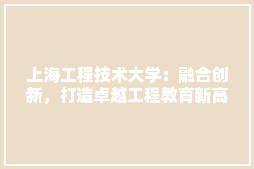 上海工程技术大学：融合创新，打造卓越工程教育新高地 家居装修
