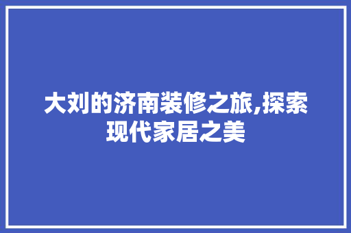 大刘的济南装修之旅,探索现代家居之美