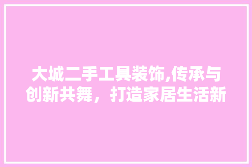 大城二手工具装饰,传承与创新共舞，打造家居生活新风尚 中式风格装饰