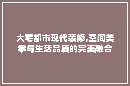 大宅都市现代装修,空间美学与生活品质的完美融合 木雕艺术