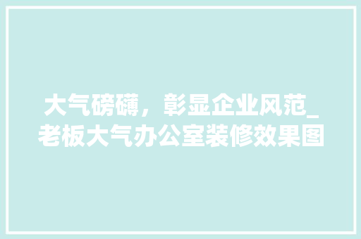 大气磅礴，彰显企业风范_老板大气办公室装修效果图赏析 现代风格装饰