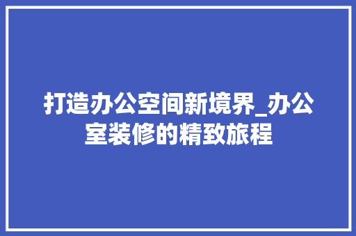 打造办公空间新境界_办公室装修的精致旅程 软装设计