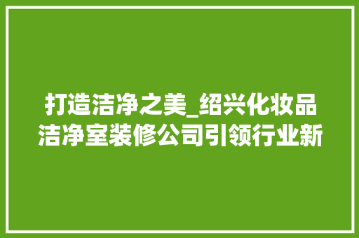 打造洁净之美_绍兴化妆品洁净室装修公司引领行业新风尚 家居装修
