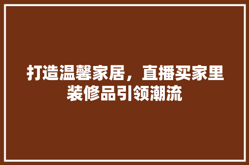 打造温馨家居，直播买家里装修品引领潮流 室内设计