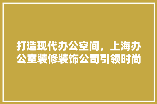 打造现代办公空间，上海办公室装修装饰公司引领时尚潮流 地板材料
