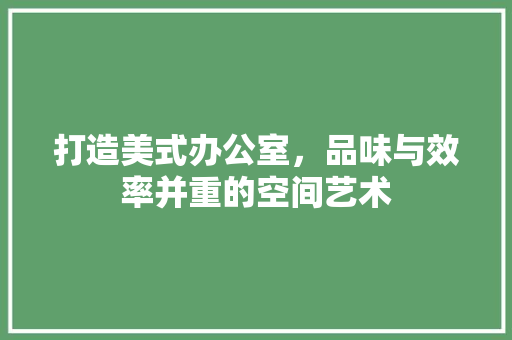 打造美式办公室，品味与效率并重的空间艺术 软装设计