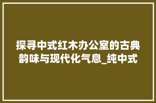 探寻中式红木办公室的古典韵味与现代化气息_纯中式红木办公室装修效果图赏析