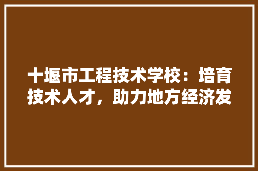 十堰市工程技术学校：培育技术人才，助力地方经济发展
