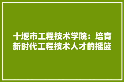 十堰市工程技术学院：培育新时代工程技术人才的摇篮