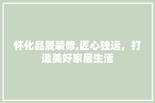 怀化品晟装修,匠心独运，打造美好家居生活 室内设计