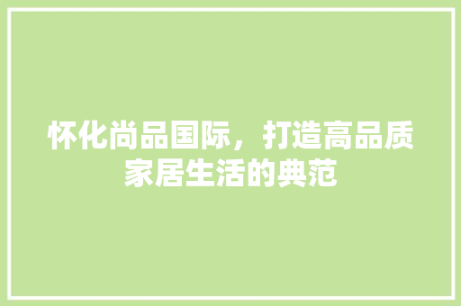 怀化尚品国际，打造高品质家居生活的典范 木雕艺术
