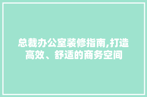 总裁办公室装修指南,打造高效、舒适的商务空间