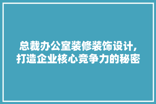 总裁办公室装修装饰设计,打造企业核心竞争力的秘密武器 室内设计