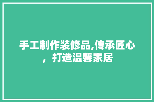 手工制作装修品,传承匠心，打造温馨家居 地板材料