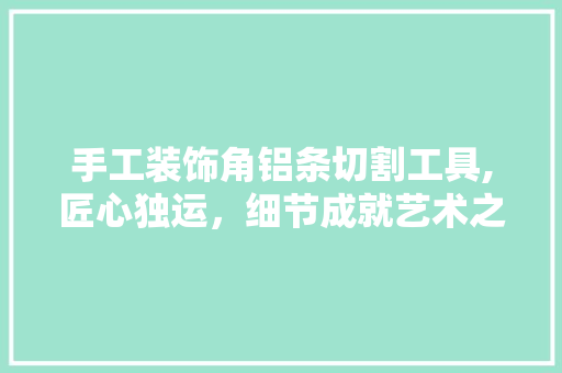 手工装饰角铝条切割工具,匠心独运，细节成就艺术之美