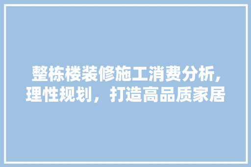 整栋楼装修施工消费分析,理性规划，打造高品质家居生活 木雕艺术