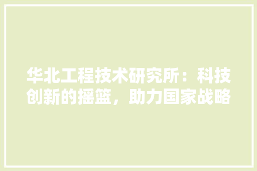 华北工程技术研究所：科技创新的摇篮，助力国家战略发展 家居装修