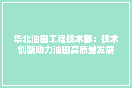 华北油田工程技术部：技术创新助力油田高质量发展 家居装修
