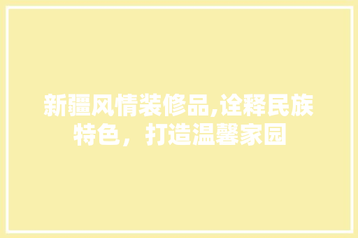 新疆风情装修品,诠释民族特色，打造温馨家园 家居装修