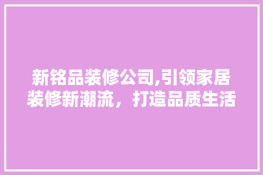 新铭品装修公司,引领家居装修新潮流，打造品质生活新标杆 家居装修