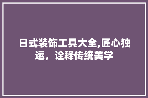 日式装饰工具大全,匠心独运，诠释传统美学 中式风格装饰