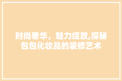 时尚奢华，魅力绽放,探秘包包化妆品的装修艺术