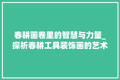 春耕画卷里的智慧与力量_探析春耕工具装饰画的艺术价值 卧室装修