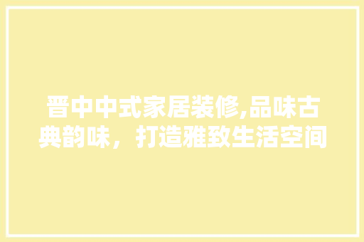 晋中中式家居装修,品味古典韵味，打造雅致生活空间 木雕艺术