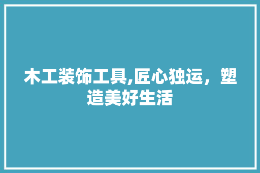 木工装饰工具,匠心独运，塑造美好生活 木雕艺术