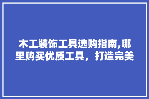 木工装饰工具选购指南,哪里购买优质工具，打造完美家居 家居装修