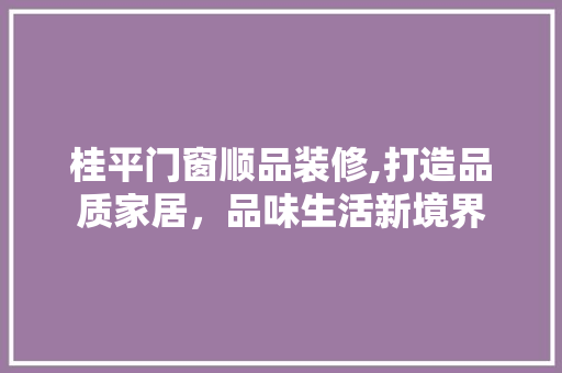桂平门窗顺品装修,打造品质家居，品味生活新境界