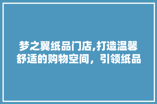 梦之翼纸品门店,打造温馨舒适的购物空间，引领纸品市场新风尚 家居装修