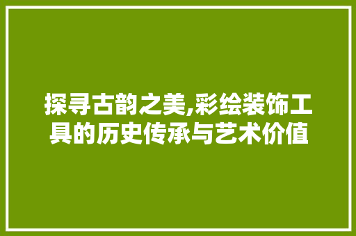探寻古韵之美,彩绘装饰工具的历史传承与艺术价值 现代风格装饰