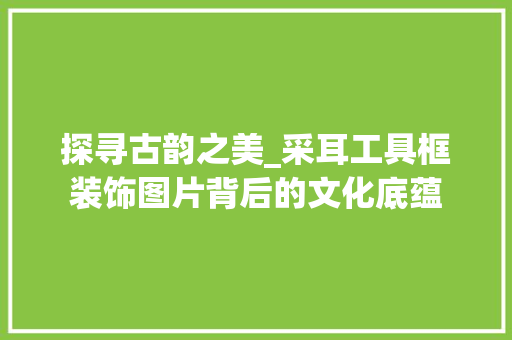 探寻古韵之美_采耳工具框装饰图片背后的文化底蕴 现代风格装饰