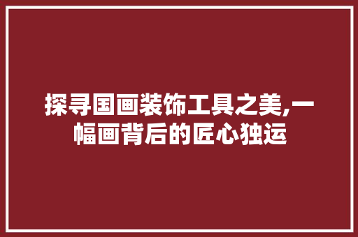 探寻国画装饰工具之美,一幅画背后的匠心独运 客厅装修