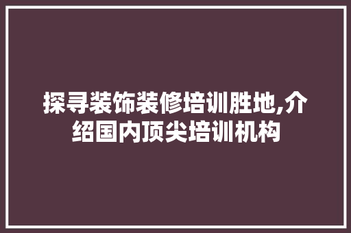 探寻装饰装修培训胜地,介绍国内顶尖培训机构