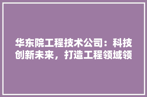 华东院工程技术公司：科技创新未来，打造工程领域领军企业 家居装修